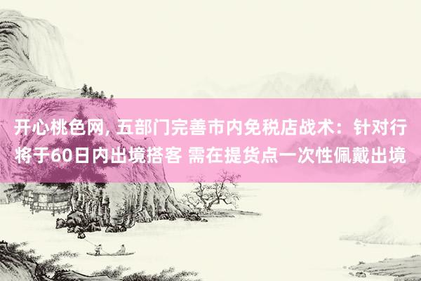 开心桃色网， 五部门完善市内免税店战术：针对行将于60日内出境搭客 需在提货点一次性佩戴出境