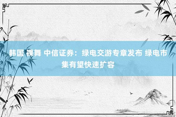 韩国 裸舞 中信证券：绿电交游专章发布 绿电市集有望快速扩容