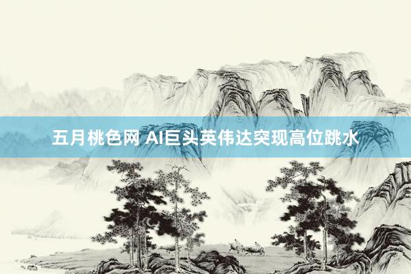 五月桃色网 AI巨头英伟达突现高位跳水