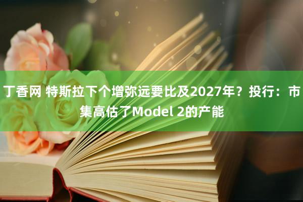 丁香网 特斯拉下个增弥远要比及2027年？投行：市集高估了Model 2的产能