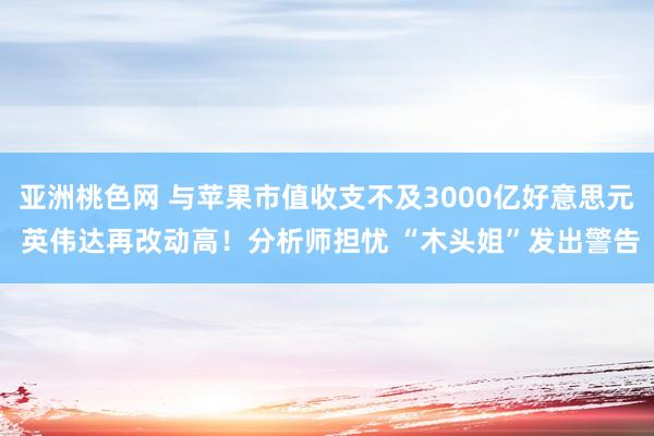 亚洲桃色网 与苹果市值收支不及3000亿好意思元 英伟达再改动高！分析师担忧 “木头姐”发出警告