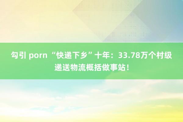 勾引 porn “快递下乡”十年：33.78万个村级递送物流概括做事站！