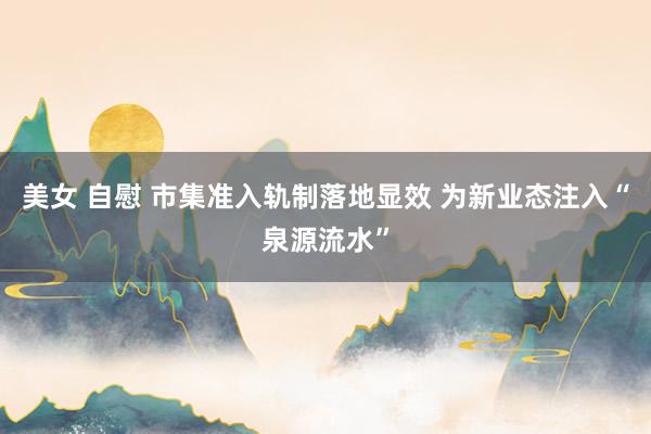 美女 自慰 市集准入轨制落地显效 为新业态注入“泉源流水”