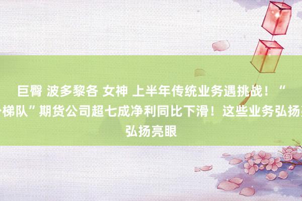 巨臀 波多黎各 女神 上半年传统业务遇挑战！“第一梯队”期货公司超七成净利同比下滑！这些业务弘扬亮眼