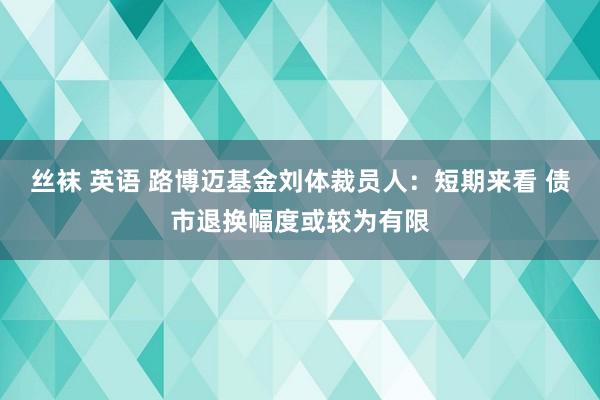 丝袜 英语 路博迈基金刘体裁员人：短期来看 债市退换幅度或较为有限
