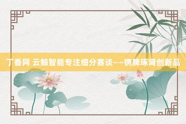 丁香网 云鲸智能专注细分赛谈——镌脾琢肾创新品