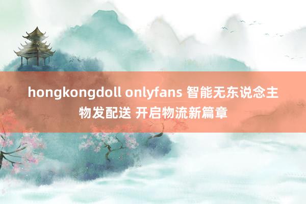 hongkongdoll onlyfans 智能无东说念主物发配送 开启物流新篇章