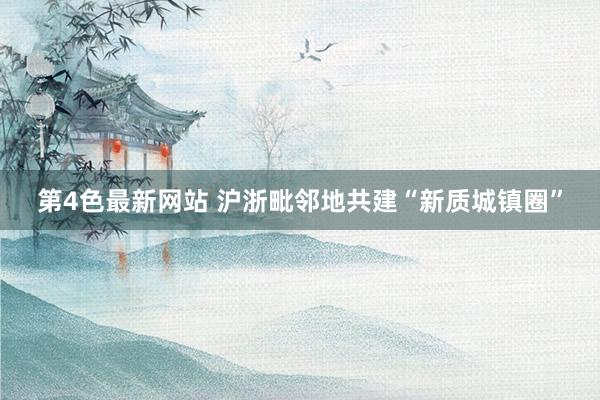 第4色最新网站 沪浙毗邻地共建“新质城镇圈”