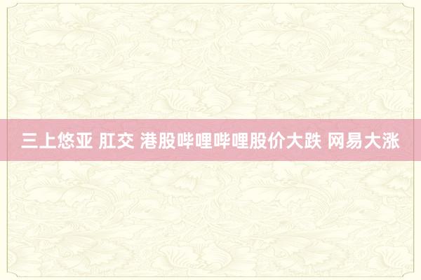 三上悠亚 肛交 港股哔哩哔哩股价大跌 网易大涨