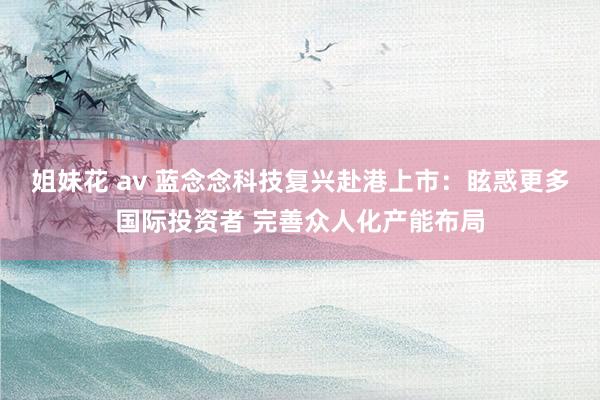 姐妹花 av 蓝念念科技复兴赴港上市：眩惑更多国际投资者 完善众人化产能布局