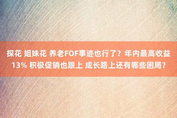 探花 姐妹花 养老FOF事迹也行了？年内最高收益13% 积极促销也跟上 成长路上还有哪些困局？