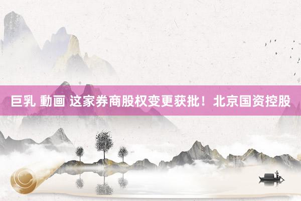 巨乳 動画 这家券商股权变更获批！北京国资控股