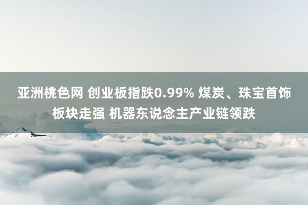 亚洲桃色网 创业板指跌0.99% 煤炭、珠宝首饰板块走强 机器东说念主产业链领跌