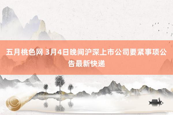 五月桃色网 3月4日晚间沪深上市公司要紧事项公告最新快递
