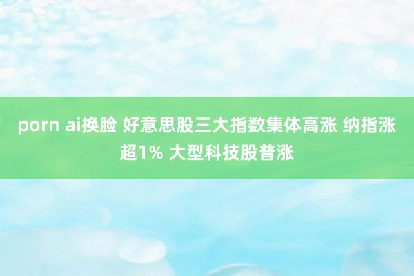 porn ai换脸 好意思股三大指数集体高涨 纳指涨超1% 大型科技股普涨