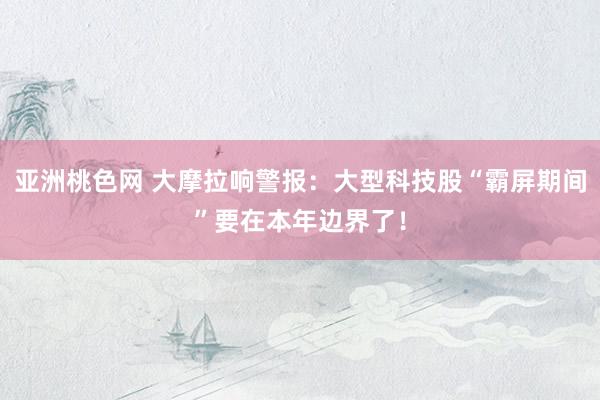 亚洲桃色网 大摩拉响警报：大型科技股“霸屏期间”要在本年边界了！