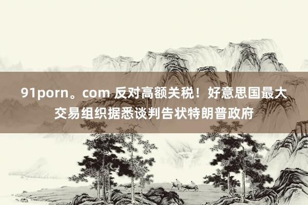 91porn。com 反对高额关税！好意思国最大交易组织据悉谈判告状特朗普政府