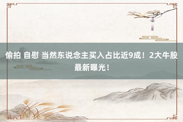 偷拍 自慰 当然东说念主买入占比近9成！2大牛股最新曝光！