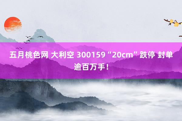 五月桃色网 大利空 300159“20cm”跌停 封单逾百万手！