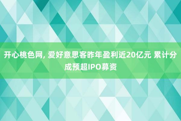 开心桃色网， 爱好意思客昨年盈利近20亿元 累计分成预超IPO募资