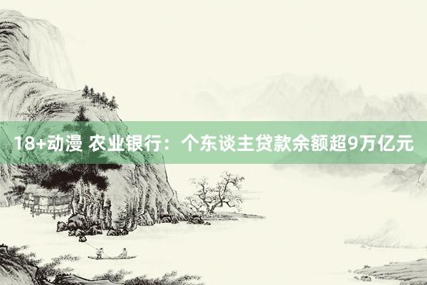 18+动漫 农业银行：个东谈主贷款余额超9万亿元